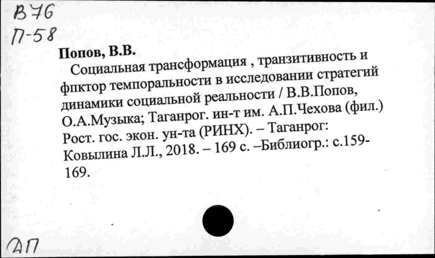 ﻿Попов, В.В.
Социальная трансформация , транзитивность и фпктор темпоральное™ в исследовании стратегий динамики социальной реальности / В.В.Попов, О.А.Музыка; Таганрог, ин-т им. А.П.Чехова (фил.) Рост. гос. экон, ун-та (РИНХ). - Таганрог: Ковылина Л.Л., 2018. - 169 с. -Библиогр.: с.159-169.